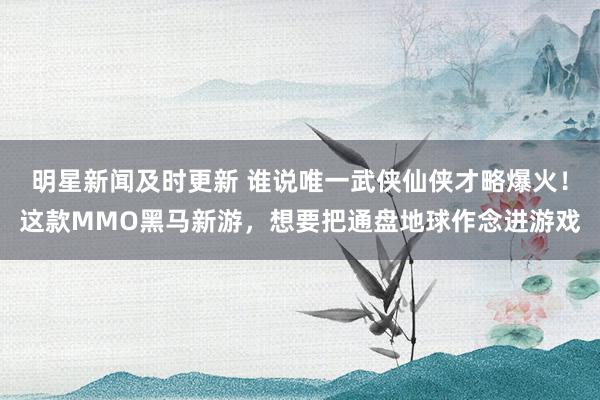 明星新闻及时更新 谁说唯一武侠仙侠才略爆火！这款MMO黑马新游，想要把通盘地球作念进游戏