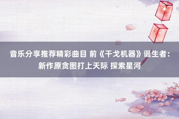 音乐分享推荐精彩曲目 前《干戈机器》诞生者：新作原贪图打上天际 探索星河