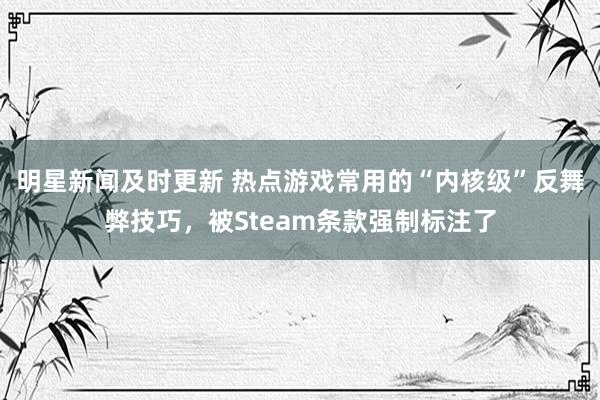 明星新闻及时更新 热点游戏常用的“内核级”反舞弊技巧，被Steam条款强制标注了