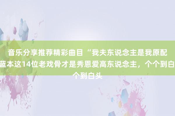 音乐分享推荐精彩曲目 “我夫东说念主是我原配”蓝本这14位老戏骨才是秀恩爱高东说念主，个个到白头