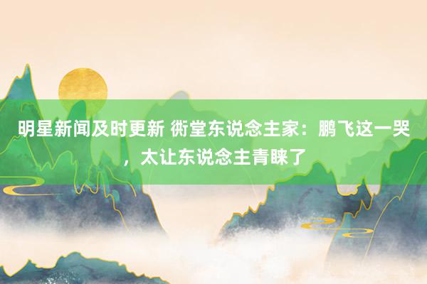 明星新闻及时更新 衖堂东说念主家：鹏飞这一哭，太让东说念主青睐了