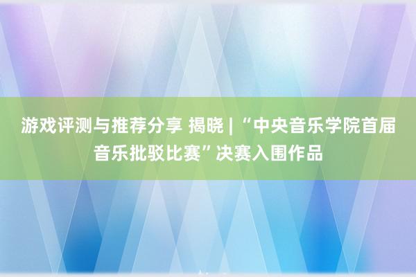 游戏评测与推荐分享 揭晓 | “中央音乐学院首届音乐批驳比赛”决赛入围作品