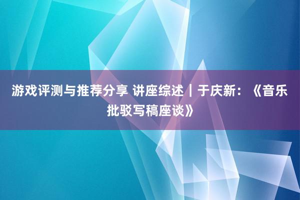 游戏评测与推荐分享 讲座综述｜于庆新：《音乐批驳写稿座谈》