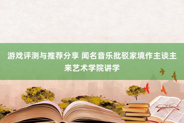 游戏评测与推荐分享 闻名音乐批驳家境作主谈主来艺术学院讲学