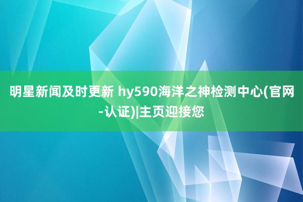 明星新闻及时更新 hy590海洋之神检测中心(官网-认证)|主页迎接您