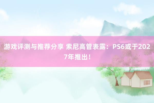 游戏评测与推荐分享 索尼高管表露：PS6或于2027年推出！