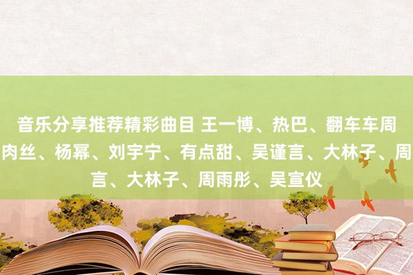 音乐分享推荐精彩曲目 王一博、热巴、翻车车周洁琼恋爱过？肉丝、杨幂、刘宇宁、有点甜、吴谨言、大林子、周雨彤、吴宣仪