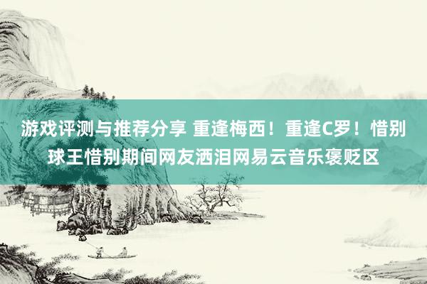 游戏评测与推荐分享 重逢梅西！重逢C罗！惜别球王惜别期间网友洒泪网易云音乐褒贬区