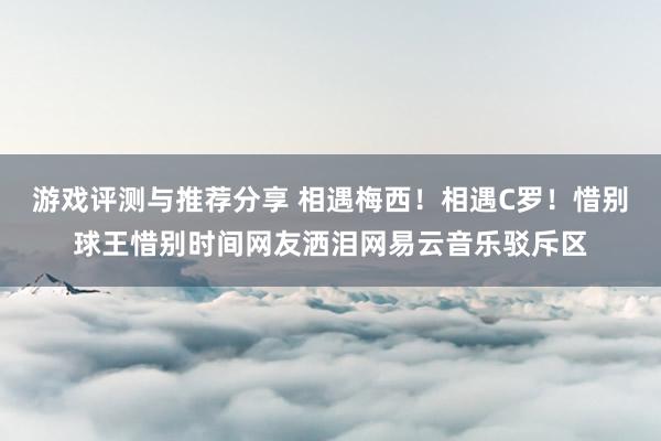 游戏评测与推荐分享 相遇梅西！相遇C罗！惜别球王惜别时间网友洒泪网易云音乐驳斥区