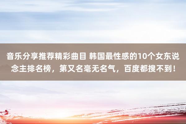 音乐分享推荐精彩曲目 韩国最性感的10个女东说念主排名榜，第又名毫无名气，百度都搜不到！