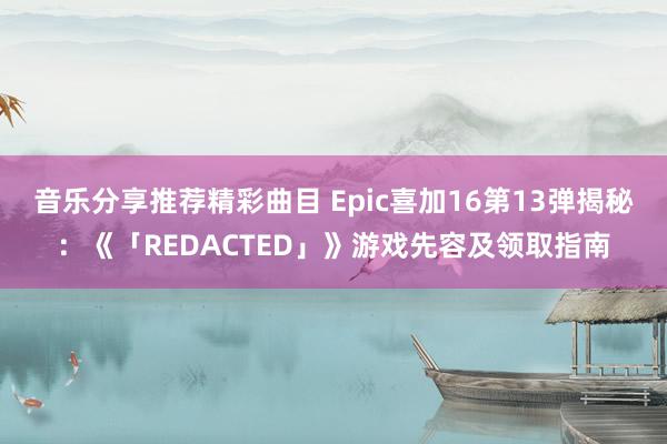 音乐分享推荐精彩曲目 Epic喜加16第13弹揭秘：《「REDACTED」》游戏先容及领取指南