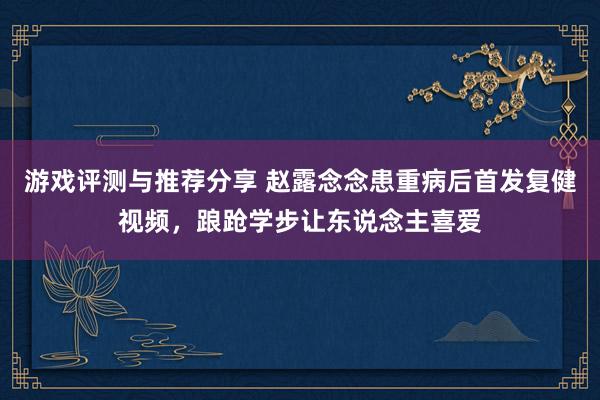 游戏评测与推荐分享 赵露念念患重病后首发复健视频，踉跄学步让东说念主喜爱