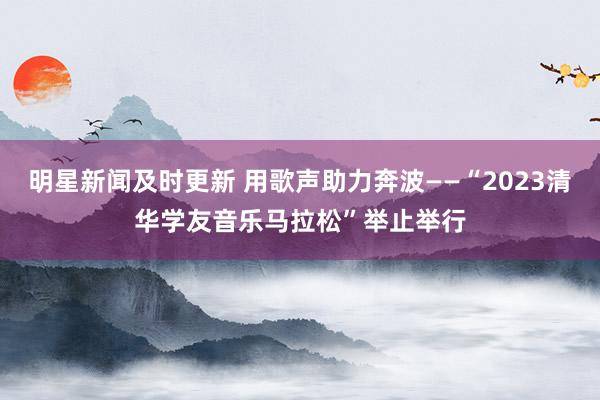 明星新闻及时更新 用歌声助力奔波——“2023清华学友音乐马拉松”举止举行