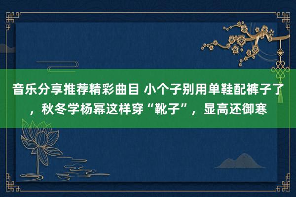 音乐分享推荐精彩曲目 小个子别用单鞋配裤子了，秋冬学杨幂这样穿“靴子”，显高还御寒