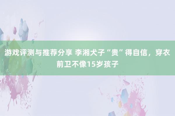 游戏评测与推荐分享 李湘犬子“贵”得自信，穿衣前卫不像15岁孩子