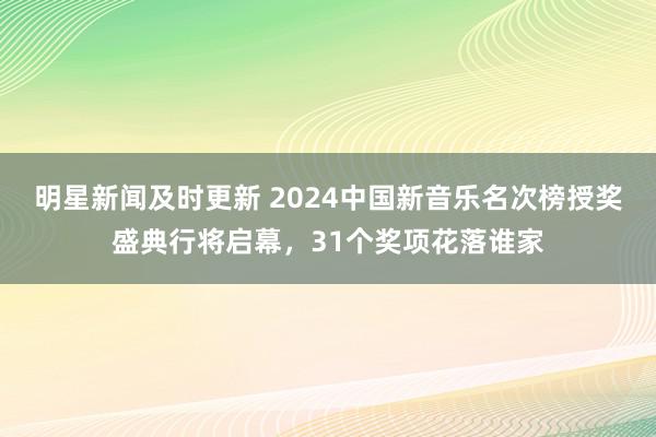 明星新闻及时更新 2024中国新音乐名次榜授奖盛典行将启幕，31个奖项花落谁家