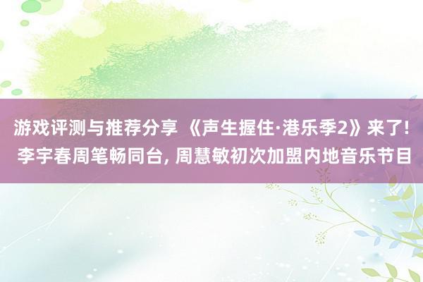 游戏评测与推荐分享 《声生握住·港乐季2》来了! 李宇春周笔畅同台, 周慧敏初次加盟内地音乐节目