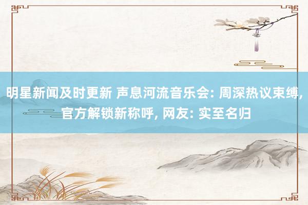 明星新闻及时更新 声息河流音乐会: 周深热议束缚, 官方解锁新称呼, 网友: 实至名归