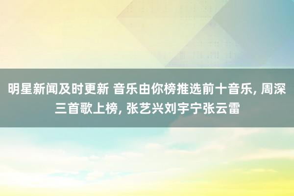 明星新闻及时更新 音乐由你榜推选前十音乐, 周深三首歌上榜, 张艺兴刘宇宁张云雷