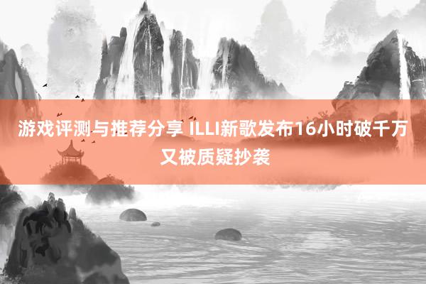 游戏评测与推荐分享 ILLI新歌发布16小时破千万 又被质疑抄袭