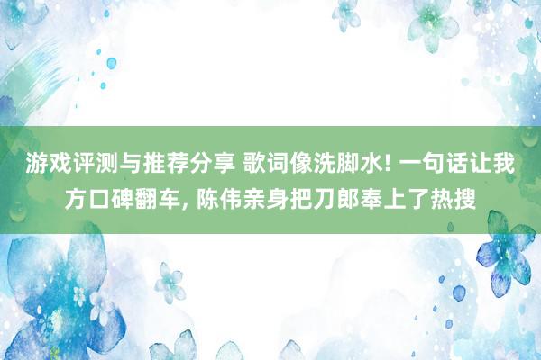 游戏评测与推荐分享 歌词像洗脚水! 一句话让我方口碑翻车, 陈伟亲身把刀郎奉上了热搜