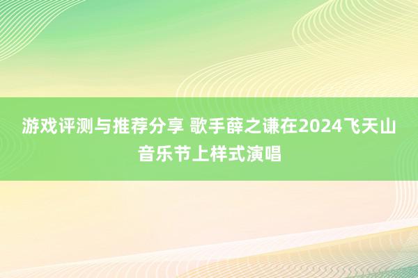 游戏评测与推荐分享 歌手薛之谦在2024飞天山音乐节上样式演唱