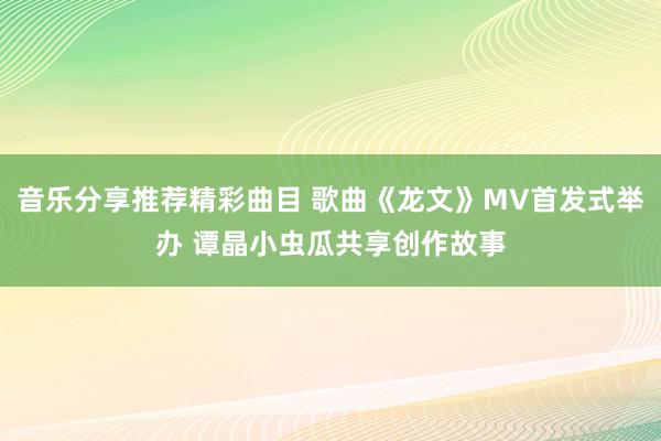 音乐分享推荐精彩曲目 歌曲《龙文》MV首发式举办 谭晶小虫瓜共享创作故事