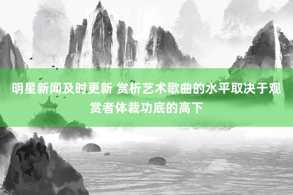 明星新闻及时更新 赏析艺术歌曲的水平取决于观赏者体裁功底的高下