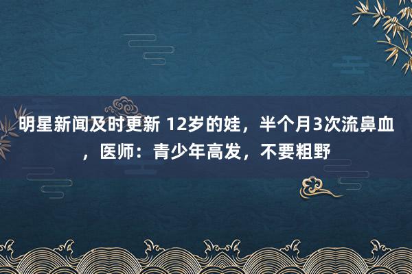 明星新闻及时更新 12岁的娃，半个月3次流鼻血，医师：青少年高发，不要粗野