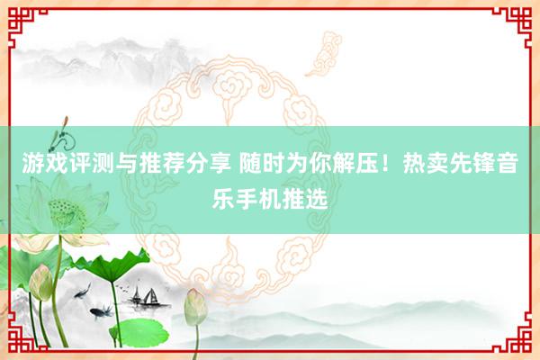 游戏评测与推荐分享 随时为你解压！热卖先锋音乐手机推选