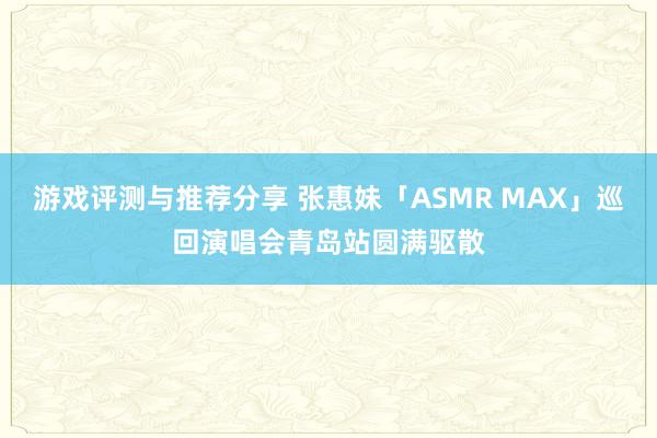 游戏评测与推荐分享 张惠妹「ASMR MAX」巡回演唱会青岛站圆满驱散