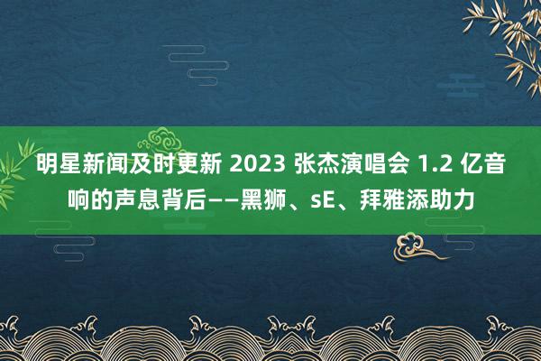 明星新闻及时更新 2023 张杰演唱会 1.2 亿音响的声息背后——黑狮、sE、拜雅添助力