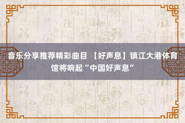 音乐分享推荐精彩曲目 【好声息】镇江大港体育馆将响起“中国好声息”