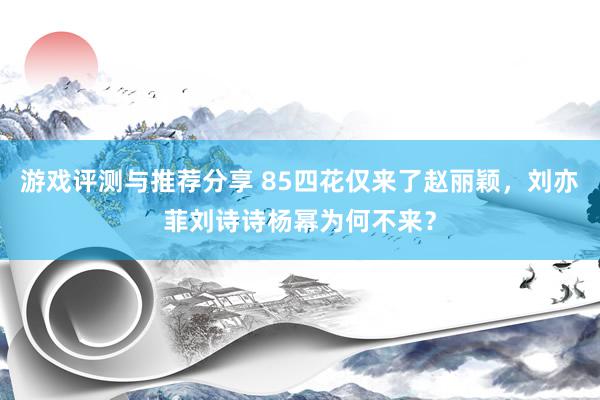 游戏评测与推荐分享 85四花仅来了赵丽颖，刘亦菲刘诗诗杨幂为何不来？