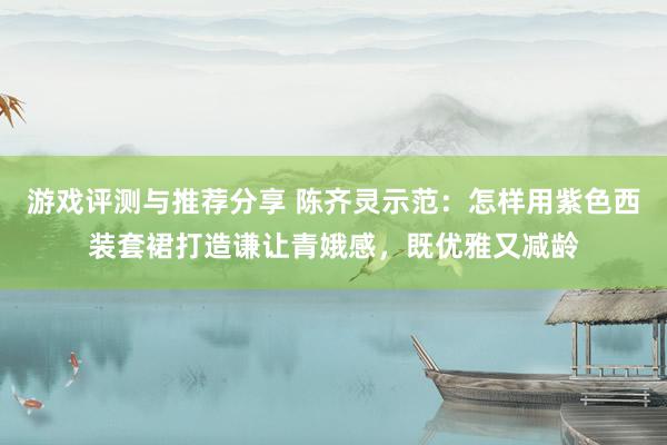 游戏评测与推荐分享 陈齐灵示范：怎样用紫色西装套裙打造谦让青娥感，既优雅又减龄