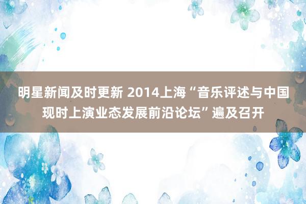 明星新闻及时更新 2014上海“音乐评述与中国现时上演业态发展前沿论坛”遍及召开