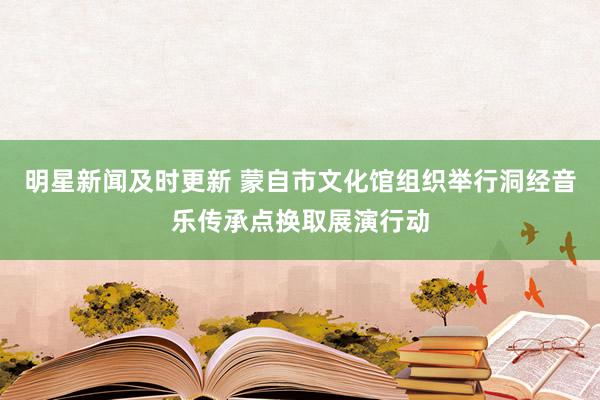 明星新闻及时更新 蒙自市文化馆组织举行洞经音乐传承点换取展演行动