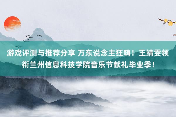 游戏评测与推荐分享 万东说念主狂嗨！王靖雯领衔兰州信息科技学院音乐节献礼毕业季！