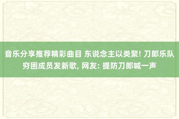 音乐分享推荐精彩曲目 东说念主以类聚! 刀郎乐队穷困成员发新歌, 网友: 提防刀郎喊一声