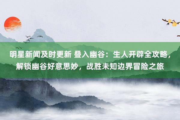 明星新闻及时更新 叠入幽谷：生人开辟全攻略，解锁幽谷好意思妙，战胜未知边界冒险之旅