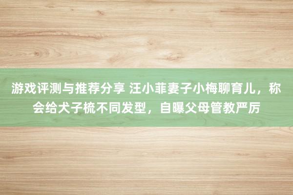 游戏评测与推荐分享 汪小菲妻子小梅聊育儿，称会给犬子梳不同发型，自曝父母管教严厉