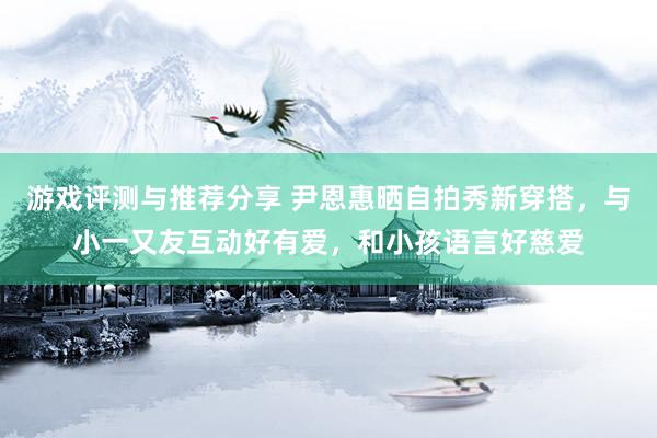 游戏评测与推荐分享 尹恩惠晒自拍秀新穿搭，与小一又友互动好有爱，和小孩语言好慈爱