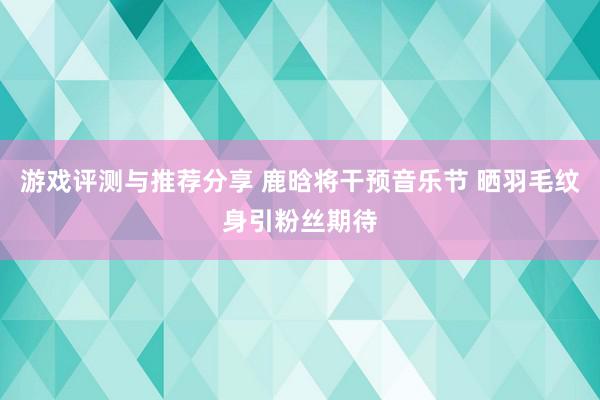 游戏评测与推荐分享 鹿晗将干预音乐节 晒羽毛纹身引粉丝期待