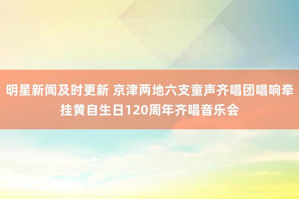 明星新闻及时更新 京津两地六支童声齐唱团唱响牵挂黄自生日120周年齐唱音乐会