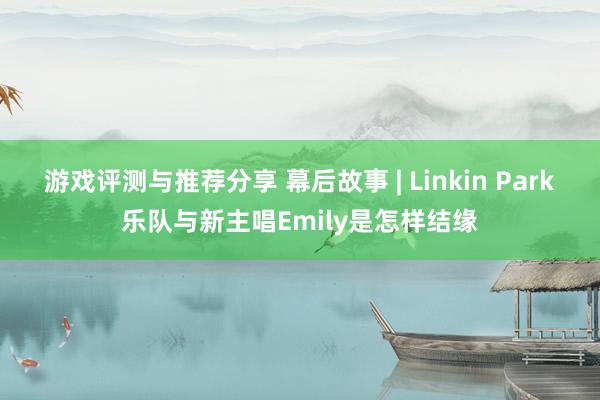 游戏评测与推荐分享 幕后故事 | Linkin Park乐队与新主唱Emily是怎样结缘