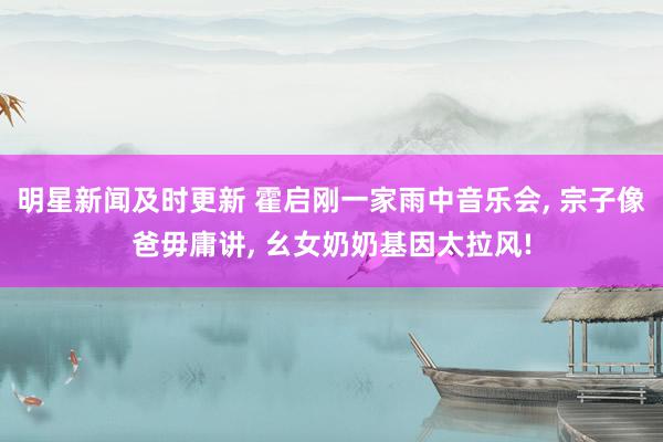 明星新闻及时更新 霍启刚一家雨中音乐会, 宗子像爸毋庸讲, 幺女奶奶基因太拉风!