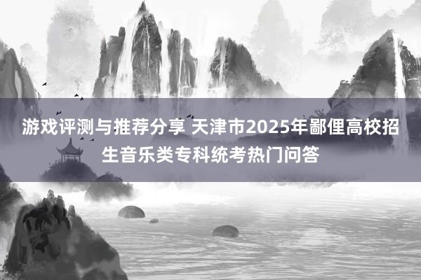 游戏评测与推荐分享 天津市2025年鄙俚高校招生音乐类专科统考热门问答