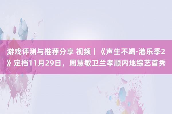 游戏评测与推荐分享 视频丨《声生不竭·港乐季2》定档11月29日，周慧敏卫兰孝顺内地综艺首秀