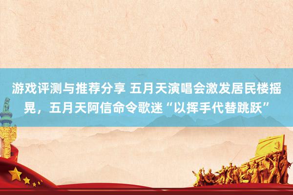 游戏评测与推荐分享 五月天演唱会激发居民楼摇晃，五月天阿信命令歌迷“以挥手代替跳跃”