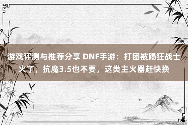 游戏评测与推荐分享 DNF手游：打团被踢狂战士火了，抗魔3.5也不要，这类主火器赶快换